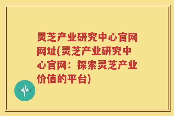 灵芝产业研究中心官网网址(灵芝产业研究中心官网：探索灵芝产业价值的平台)