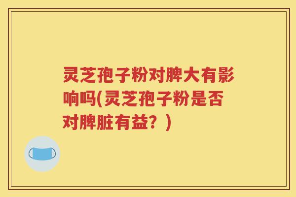 灵芝孢子粉对脾大有影响吗(灵芝孢子粉是否对脾脏有益？)