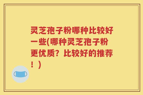 灵芝孢子粉哪种比较好一些(哪种灵芝孢子粉更优质？比较好的推荐！)