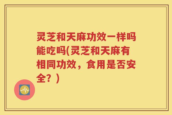 灵芝和天麻功效一样吗能吃吗(灵芝和天麻有相同功效，食用是否安全？)