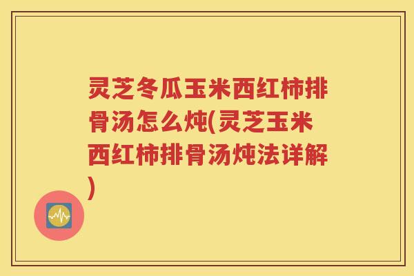 灵芝冬瓜玉米西红柿排骨汤怎么炖(灵芝玉米西红柿排骨汤炖法详解)