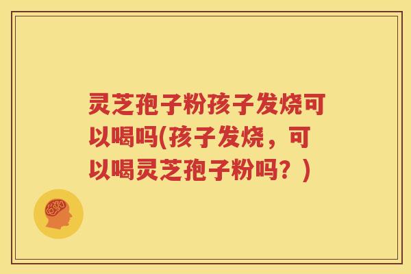 灵芝孢子粉孩子发烧可以喝吗(孩子发烧，可以喝灵芝孢子粉吗？)