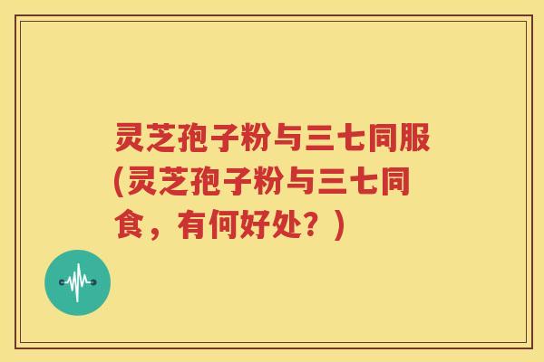 灵芝孢子粉与三七同服(灵芝孢子粉与三七同食，有何好处？)