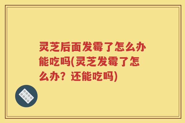 灵芝后面发霉了怎么办能吃吗(灵芝发霉了怎么办？还能吃吗)