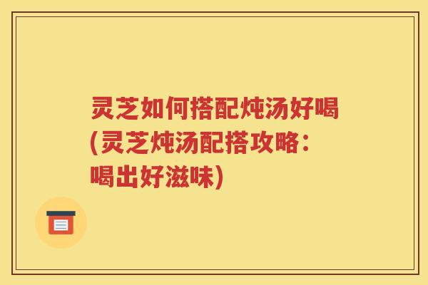 灵芝如何搭配炖汤好喝(灵芝炖汤配搭攻略：喝出好滋味)