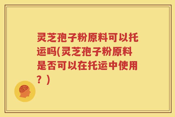 灵芝孢子粉原料可以托运吗(灵芝孢子粉原料是否可以在托运中使用？)