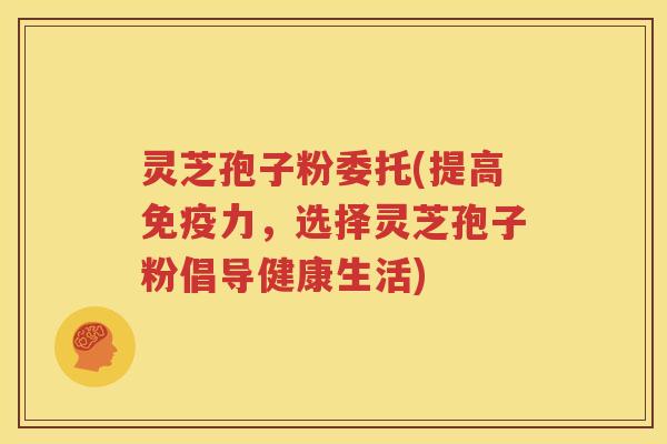 灵芝孢子粉委托(提高免疫力，选择灵芝孢子粉倡导健康生活)