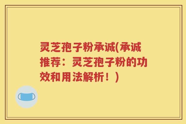 灵芝孢子粉承诚(承诚推荐：灵芝孢子粉的功效和用法解析！)