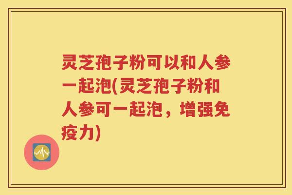 灵芝孢子粉可以和人参一起泡(灵芝孢子粉和人参可一起泡，增强免疫力)