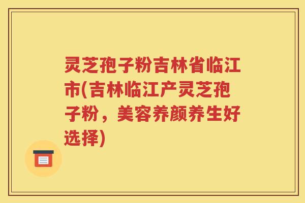 灵芝孢子粉吉林省临江市(吉林临江产灵芝孢子粉，美容养颜养生好选择)