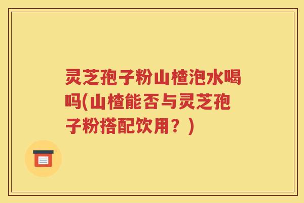 灵芝孢子粉山楂泡水喝吗(山楂能否与灵芝孢子粉搭配饮用？)