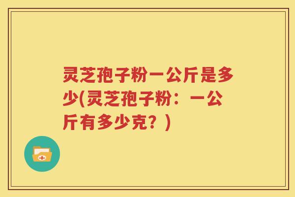 灵芝孢子粉一公斤是多少(灵芝孢子粉：一公斤有多少克？)