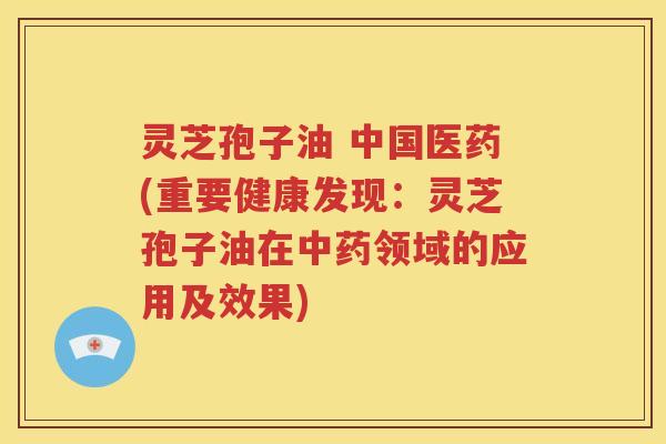 灵芝孢子油 中国医药(重要健康发现：灵芝孢子油在中药领域的应用及效果)