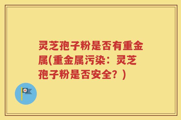 灵芝孢子粉是否有重金属(重金属污染：灵芝孢子粉是否安全？)