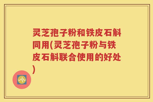 灵芝孢子粉和铁皮石斛同用(灵芝孢子粉与铁皮石斛联合使用的好处)