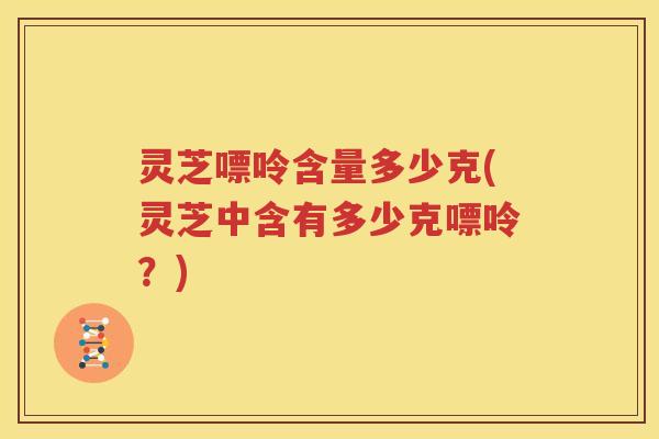 灵芝嘌呤含量多少克(灵芝中含有多少克嘌呤？)