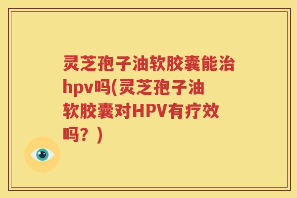 灵芝孢子油软胶囊能治hpv吗(灵芝孢子油软胶囊对HPV有疗效吗？)