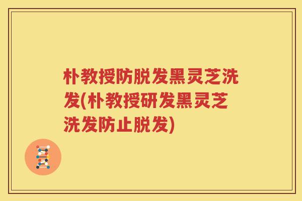 朴教授防脱发黑灵芝洗发(朴教授研发黑灵芝洗发防止脱发)