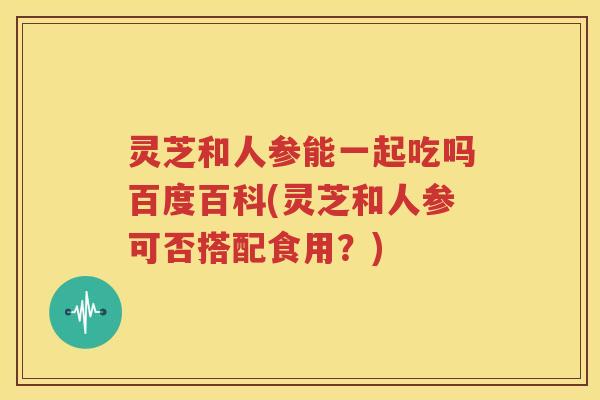灵芝和人参能一起吃吗百度百科(灵芝和人参可否搭配食用？)
