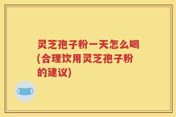 灵芝孢子粉一天怎么喝(合理饮用灵芝孢子粉的建议)