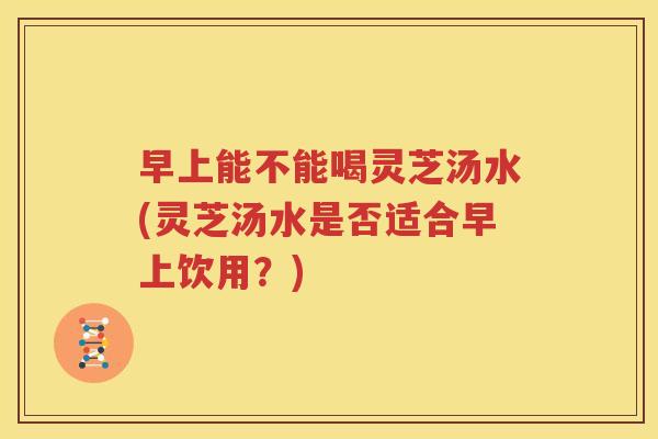 早上能不能喝灵芝汤水(灵芝汤水是否适合早上饮用？)