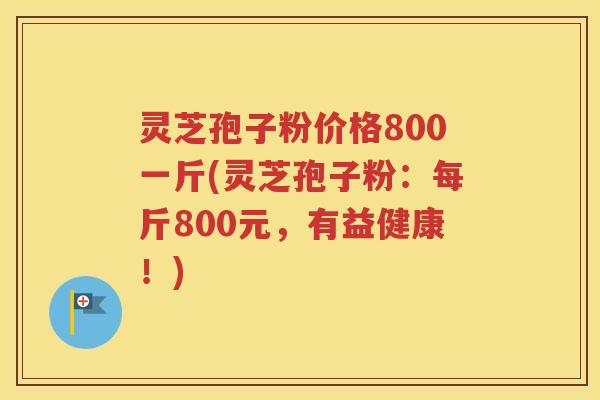 灵芝孢子粉价格800一斤(灵芝孢子粉：每斤800元，有益健康！)