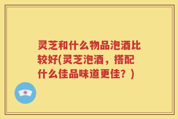 灵芝和什么物品泡酒比较好(灵芝泡酒，搭配什么佳品味道更佳？)
