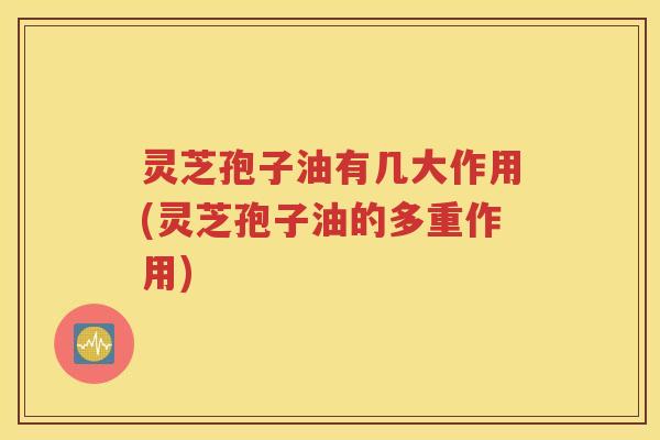 灵芝孢子油有几大作用(灵芝孢子油的多重作用)