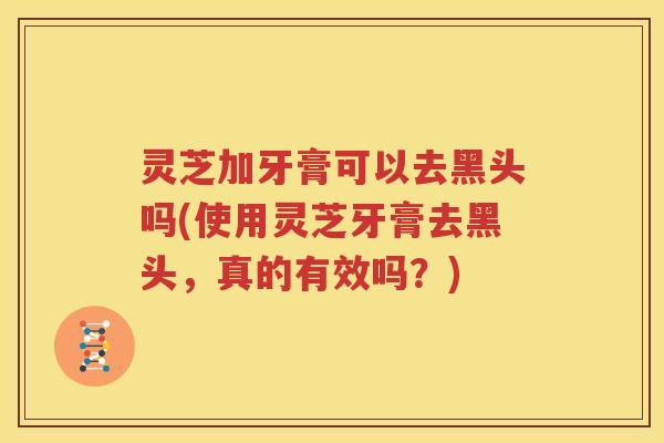 灵芝加牙膏可以去黑头吗(使用灵芝牙膏去黑头，真的有效吗？)