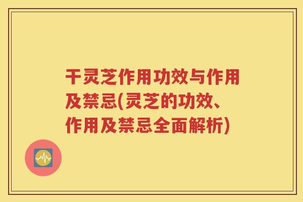 干灵芝作用功效与作用及禁忌(灵芝的功效、作用及禁忌全面解析)