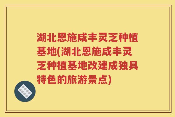 湖北恩施咸丰灵芝种植基地(湖北恩施咸丰灵芝种植基地改建成独具特色的旅游景点)