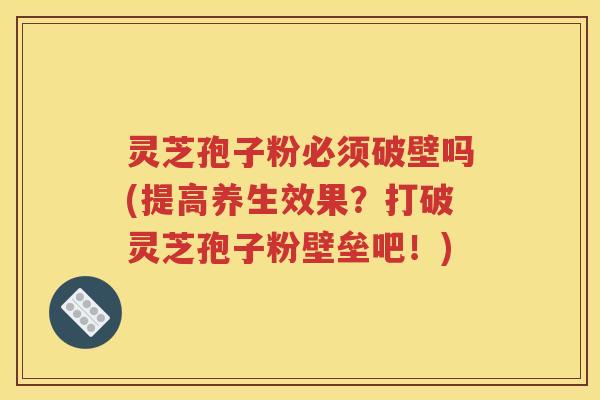 灵芝孢子粉必须破壁吗(提高养生效果？打破灵芝孢子粉壁垒吧！)