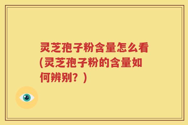 灵芝孢子粉含量怎么看(灵芝孢子粉的含量如何辨别？)