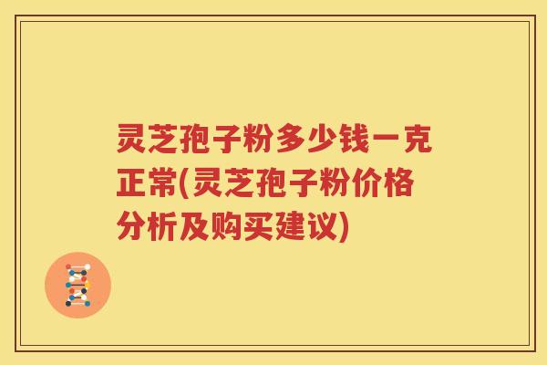 灵芝孢子粉多少钱一克正常(灵芝孢子粉价格分析及购买建议)