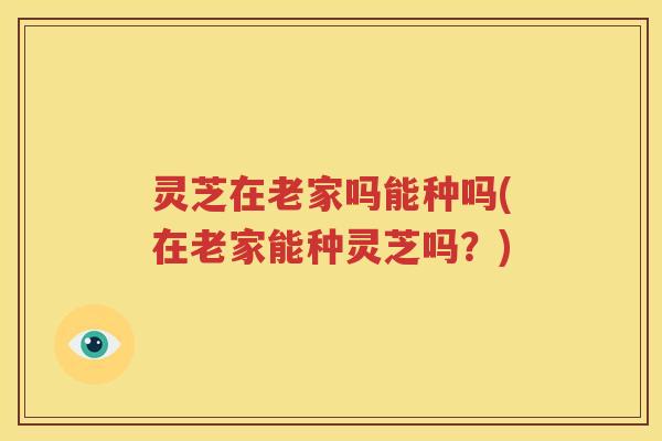 灵芝在老家吗能种吗(在老家能种灵芝吗？)