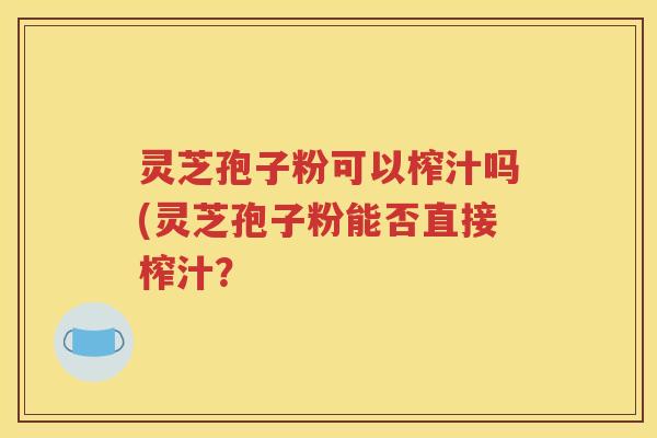 灵芝孢子粉可以榨汁吗(灵芝孢子粉能否直接榨汁？