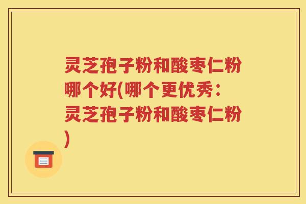 灵芝孢子粉和酸枣仁粉哪个好(哪个更优秀：灵芝孢子粉和酸枣仁粉)