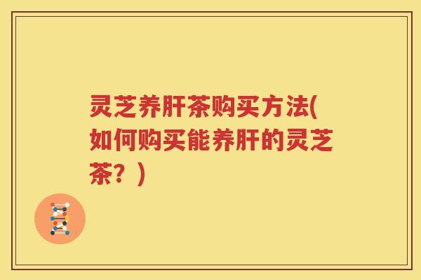 灵芝养肝茶购买方法(如何购买能养肝的灵芝茶？)