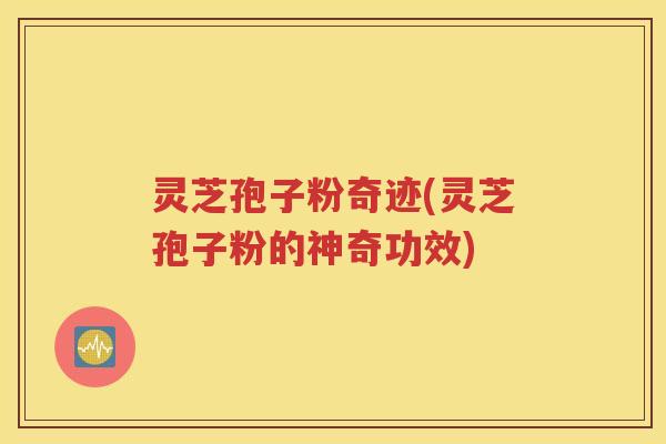灵芝孢子粉奇迹(灵芝孢子粉的神奇功效)