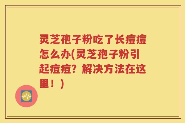 灵芝孢子粉吃了长痘痘怎么办(灵芝孢子粉引起痘痘？解决方法在这里！)