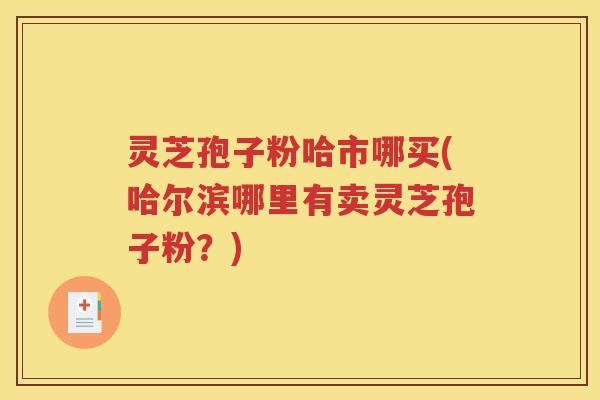 灵芝孢子粉哈市哪买(哈尔滨哪里有卖灵芝孢子粉？)