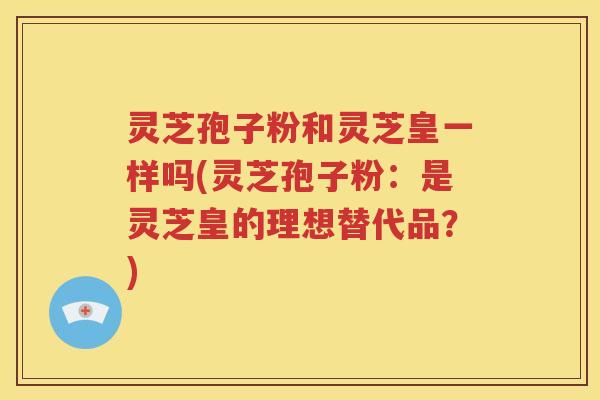 灵芝孢子粉和灵芝皇一样吗(灵芝孢子粉：是灵芝皇的理想替代品？)