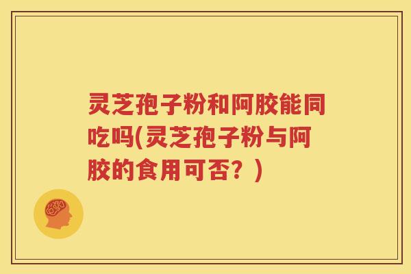 灵芝孢子粉和阿胶能同吃吗(灵芝孢子粉与阿胶的食用可否？)