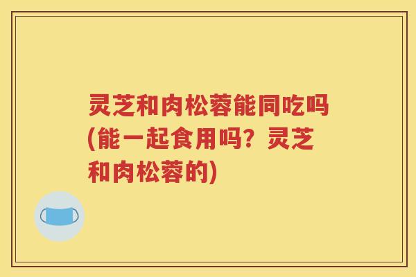 灵芝和肉松蓉能同吃吗(能一起食用吗？灵芝和肉松蓉的)