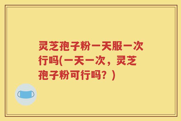 灵芝孢子粉一天服一次行吗(一天一次，灵芝孢子粉可行吗？)