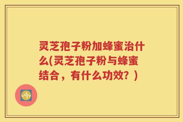 灵芝孢子粉加蜂蜜治什么(灵芝孢子粉与蜂蜜结合，有什么功效？)