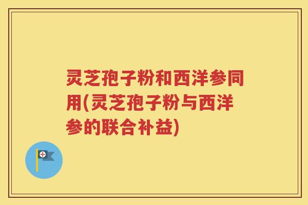 灵芝孢子粉和西洋参同用(灵芝孢子粉与西洋参的联合补益)