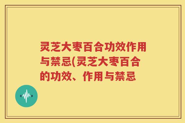 灵芝大枣百合功效作用与禁忌(灵芝大枣百合的功效、作用与禁忌
