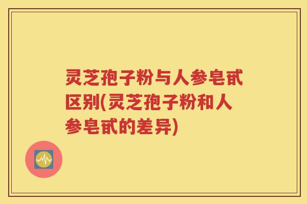 灵芝孢子粉与人参皂甙区别(灵芝孢子粉和人参皂甙的差异)