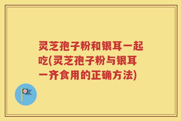 灵芝孢子粉和银耳一起吃(灵芝孢子粉与银耳一齐食用的正确方法)